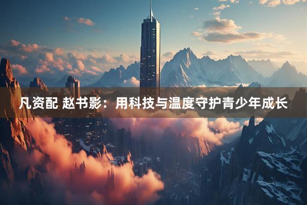凡资配 赵书影：用科技与温度守护青少年成长