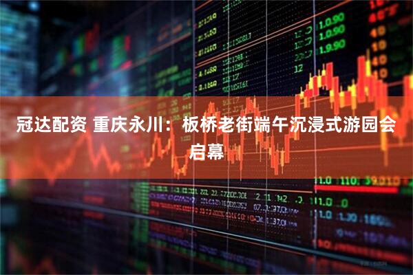 冠达配资 重庆永川：板桥老街端午沉浸式游园会启幕