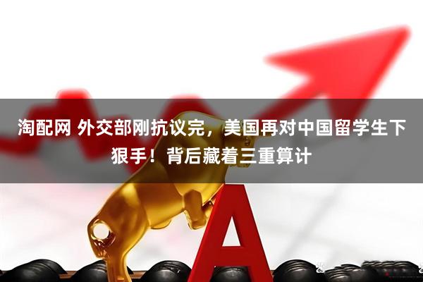 淘配网 外交部刚抗议完，美国再对中国留学生下狠手！背后藏着三重算计