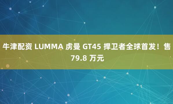 牛津配资 LUMMA 虏曼 GT45 捍卫者全球首发！售 79.8 万元