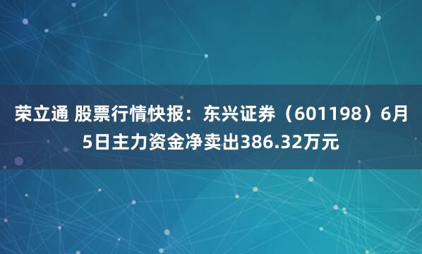 荣立通 股票行情快报：东兴证券（601198）6月5日主力资金净卖出386.32万元