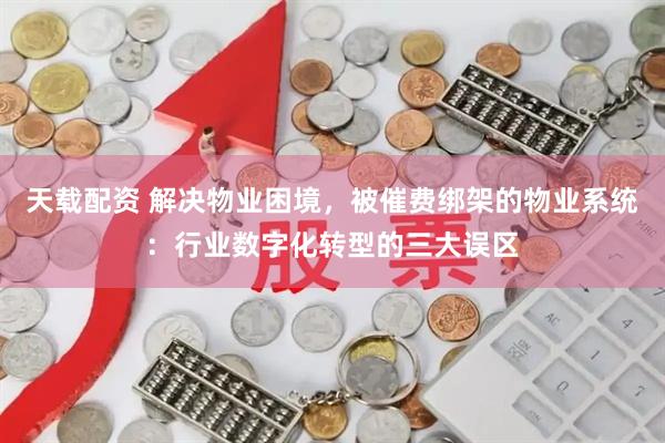 天载配资 解决物业困境，被催费绑架的物业系统：行业数字化转型的三大误区