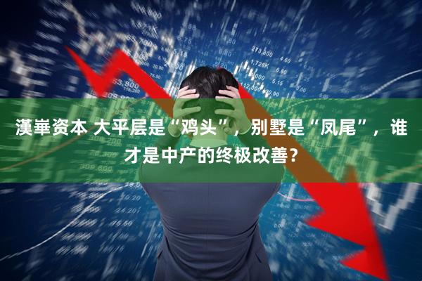 漢崋资本 大平层是“鸡头”，别墅是“凤尾”，谁才是中产的终极改善？