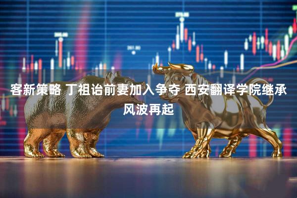 客新策略 丁祖诒前妻加入争夺 西安翻译学院继承风波再起