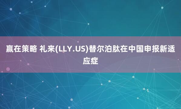 赢在策略 礼来(LLY.US)替尔泊肽在中国申报新适应症