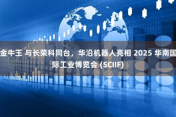 金牛王 与长荣科同台，华沿机器人亮相 2025 华南国际工业博览会 (SCIIF)