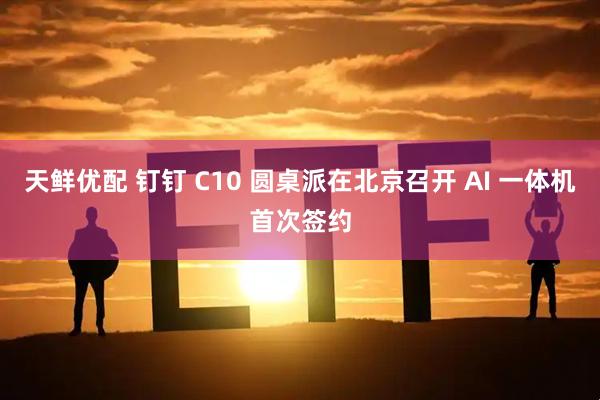 天鲜优配 钉钉 C10 圆桌派在北京召开 AI 一体机首次签约