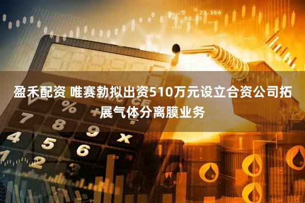 盈禾配资 唯赛勃拟出资510万元设立合资公司拓展气体分离膜业务