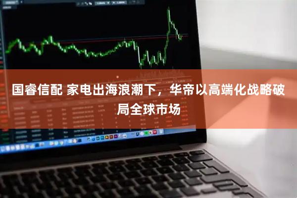 国睿信配 家电出海浪潮下，华帝以高端化战略破局全球市场