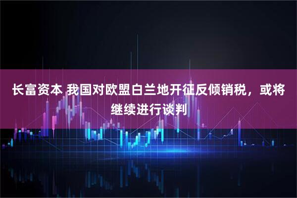 长富资本 我国对欧盟白兰地开征反倾销税，或将继续进行谈判