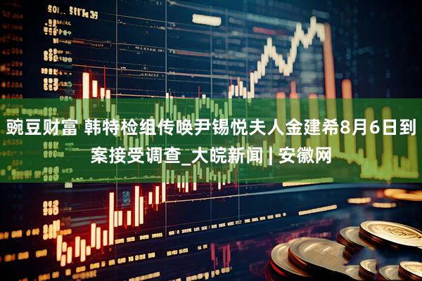 豌豆财富 韩特检组传唤尹锡悦夫人金建希8月6日到案接受调查_大皖新闻 | 安徽网