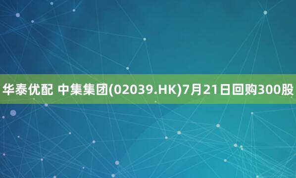 华泰优配 中集集团(02039.HK)7月21日回购300股