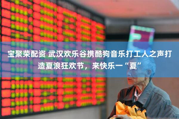 宝聚荣配资 武汉欢乐谷携酷狗音乐打工人之声打造夏浪狂欢节，来快乐一“夏”