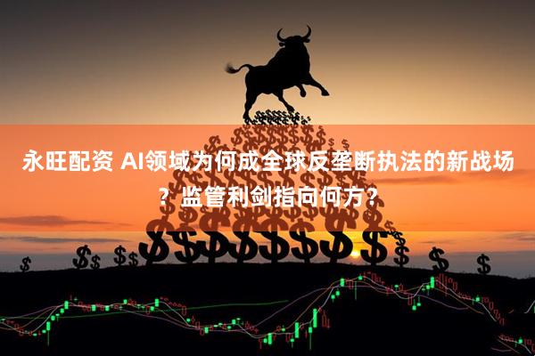 永旺配资 AI领域为何成全球反垄断执法的新战场？监管利剑指向何方？