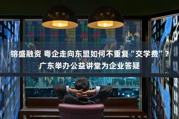镕盛融资 粤企走向东盟如何不重复“交学费”？广东举办公益讲堂为企业答疑