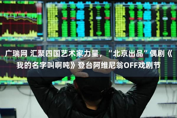 广瑞网 汇聚四国艺术家力量，“北京出品”偶剧《我的名字叫啊吨》登台阿维尼翁OFF戏剧节