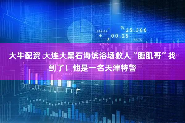 大牛配资 大连大黑石海滨浴场救人“腹肌哥”找到了！他是一名天津特警