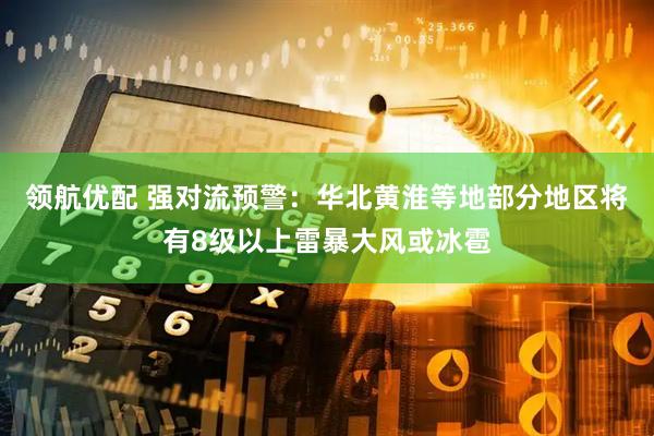 领航优配 强对流预警：华北黄淮等地部分地区将有8级以上雷暴大风或冰雹