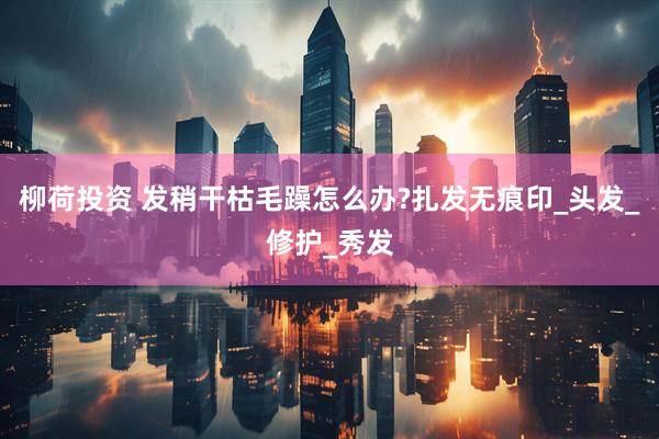 柳荷投资 发稍干枯毛躁怎么办?扎发无痕印_头发_修护_秀发