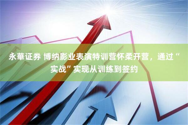 永華证券 博纳影业表演特训营怀柔开营，通过“实战”实现从训练到签约