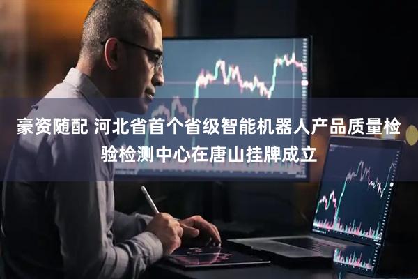 豪资随配 河北省首个省级智能机器人产品质量检验检测中心在唐山挂牌成立