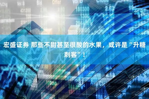 宏盛证券 那些不甜甚至很酸的水果，或许是“升糖刺客”！