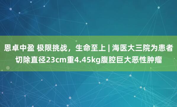 恩卓中盈 极限挑战，生命至上 | 海医大三院为患者切除直径23cm重4.45kg腹腔巨大恶性肿瘤