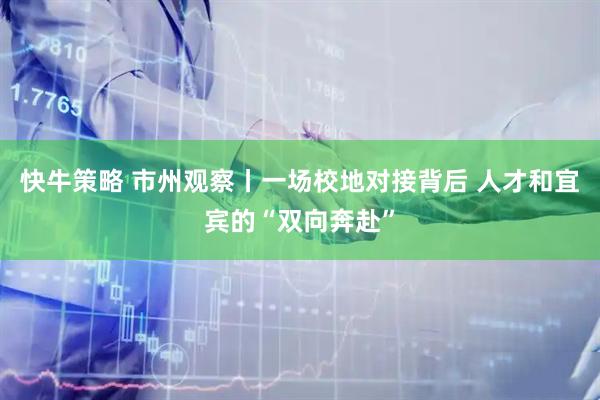 快牛策略 市州观察丨一场校地对接背后 人才和宜宾的“双向奔赴”