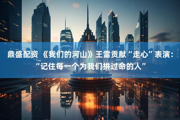 鼎盛配资 《我们的河山》王雷贡献“走心”表演：“记住每一个为我们拼过命的人”