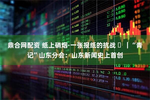 鼎合网配资 纸上硝烟·一张报纸的抗战 ⑲｜“青记”山东分会：山东新闻史上首创