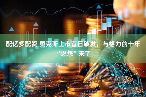 配亿多配资 奥克斯上市首日破发，与格力的十年“恩怨”未了