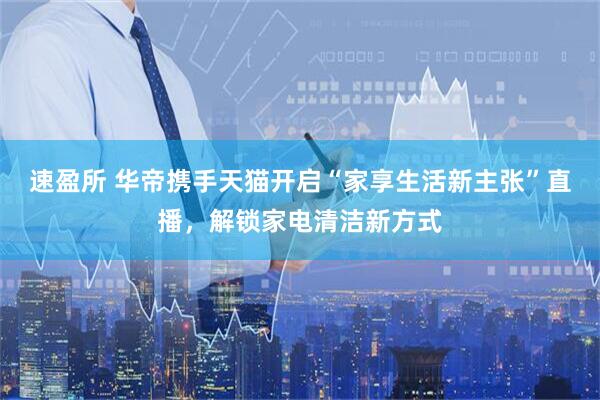 速盈所 华帝携手天猫开启“家享生活新主张”直播，解锁家电清洁新方式