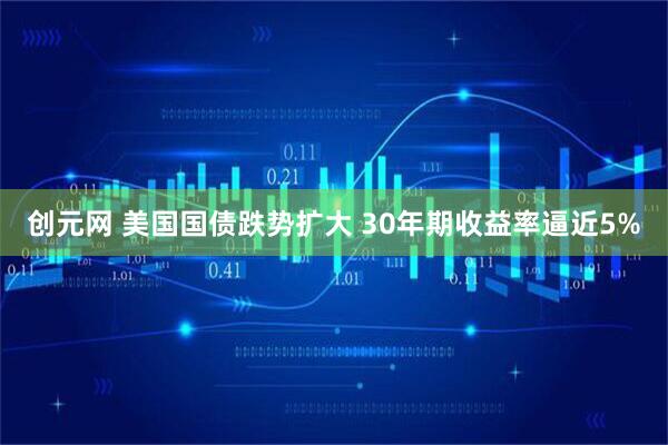 创元网 美国国债跌势扩大 30年期收益率逼近5%