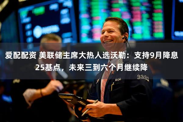 爱配配资 美联储主席大热人选沃勒：支持9月降息25基点，未来三到六个月继续降