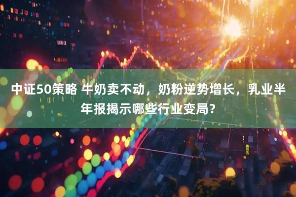 中证50策略 牛奶卖不动，奶粉逆势增长，乳业半年报揭示哪些行业变局？