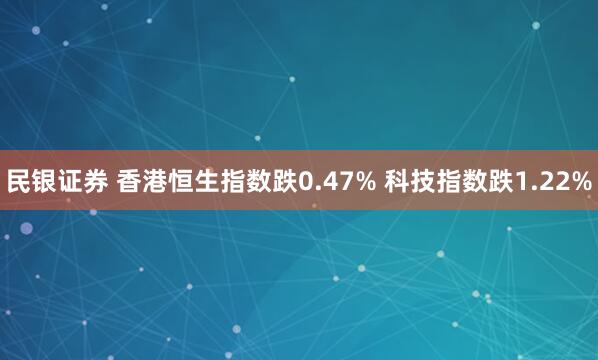 民银证券 香港恒生指数跌0.47% 科技指数跌1.22%