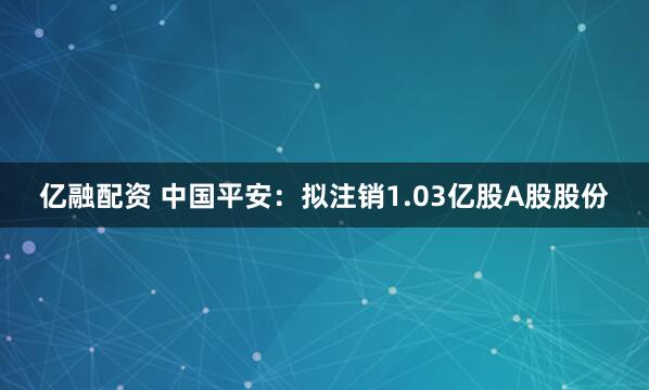 亿融配资 中国平安：拟注销1.03亿股A股股份
