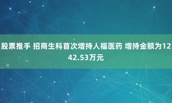 股票推手 招商生科首次增持人福医药 增持金额为1242.53万元