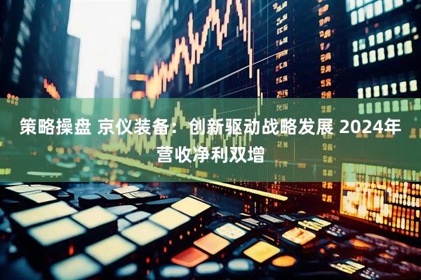 策略操盘 京仪装备：创新驱动战略发展 2024年营收净利双增