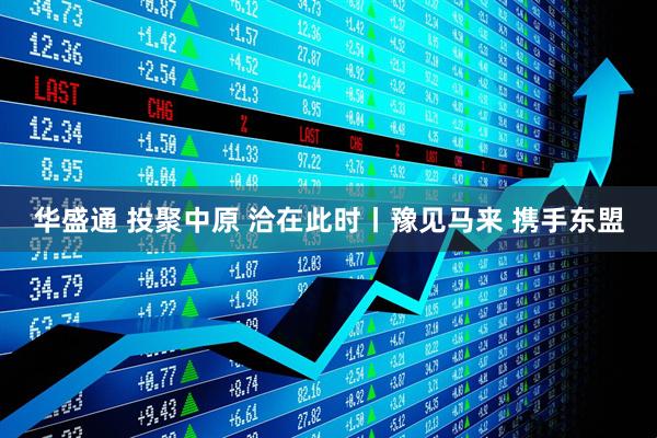 华盛通 投聚中原 洽在此时丨豫见马来 携手东盟