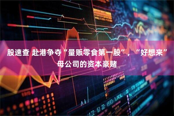 股速查 赴港争夺“量贩零食第一股”，“好想来”母公司的资本豪赌