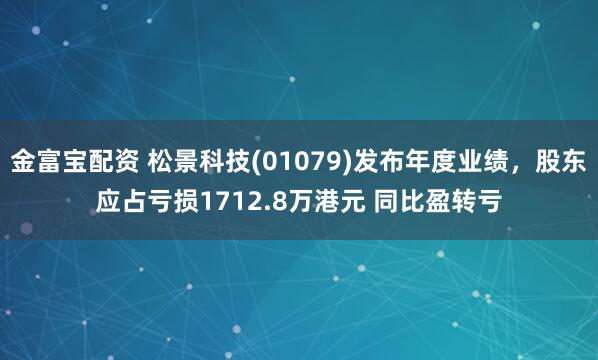 金富宝配资 松景科技(01079)发布年度业绩，股东应占亏损1712.8万港元 同比盈转亏