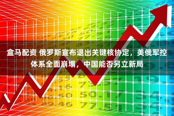 盒马配资 俄罗斯宣布退出关键核协定,美俄军控体系全面崩塌,中国能否另立新局