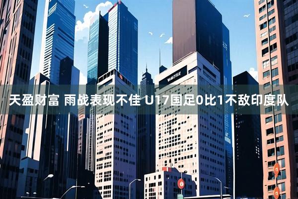 天盈财富 雨战表现不佳 U17国足0比1不敌印度队