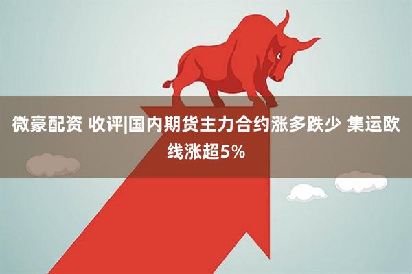 微豪配资 收评|国内期货主力合约涨多跌少 集运欧线涨超5%