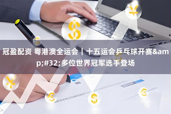 冠盈配资 粤港澳全运会|十五运会乒乓球开赛 多位世界冠军选手登场