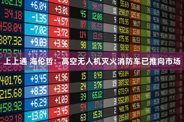 上上通 海伦哲:高空无人机灭火消防车已推向市场