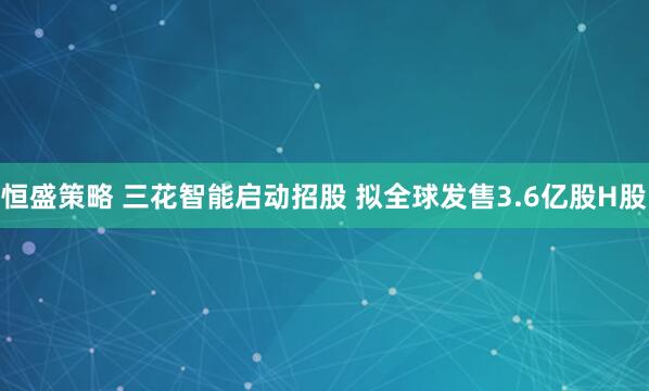恒盛策略 三花智能启动招股 拟全球发售3.6亿股H股