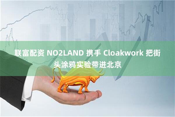联富配资 NO2LAND 携手 Cloakwork 把街头涂鸦实验带进北京