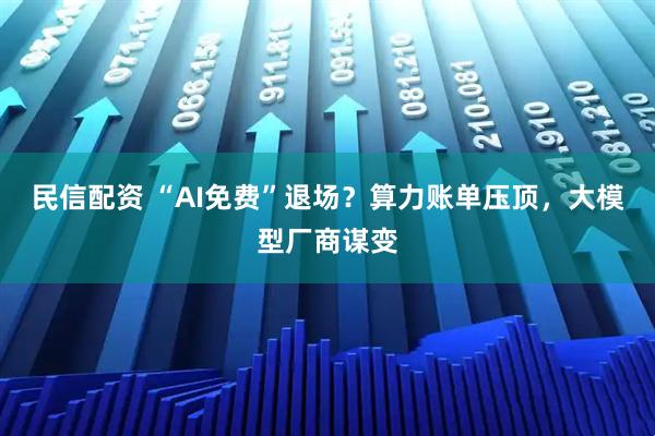 民信配资 “AI免费”退场？算力账单压顶，大模型厂商谋变